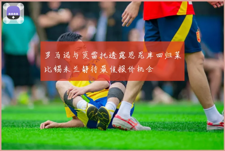 罗马诺与莫雷托透露恩昆库回归莱比锡米兰静待最佳报价机会