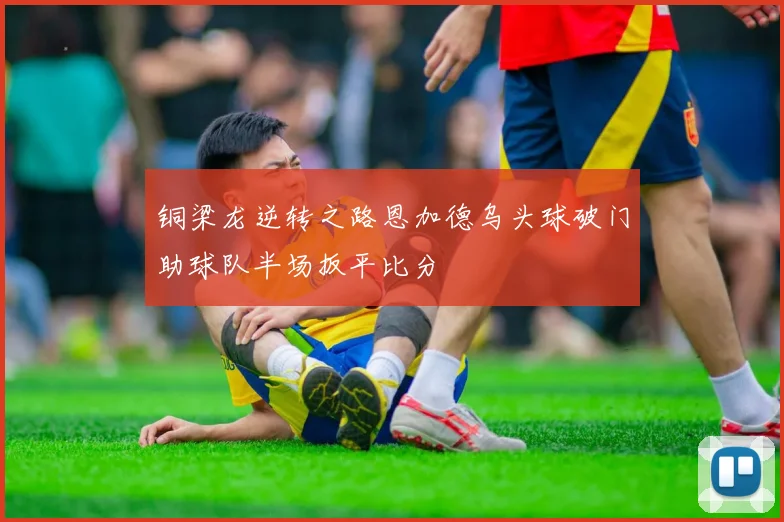 铜梁龙逆转之路恩加德乌头球破门助球队半场扳平比分