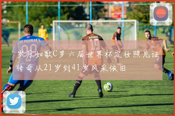 岁月如歌C罗六届世界杯定妆照见证传奇从21岁到41岁风采依旧