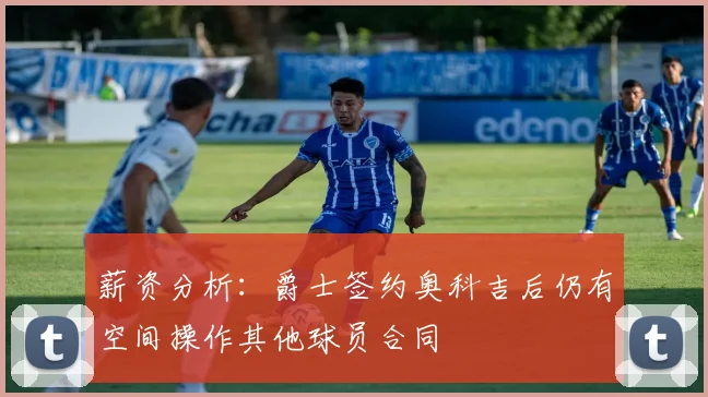 薪资分析：爵士签约奥科吉后仍有空间操作其他球员合同