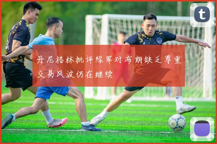 丹尼格林批评绿军对布朗缺乏尊重交易风波仍在继续