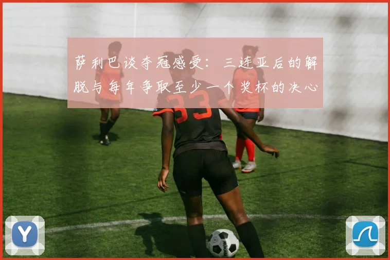 萨利巴谈夺冠感受：三连亚后的解脱与每年争取至少一个奖杯的决心
