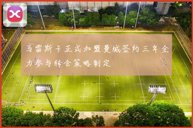 马雷斯卡正式加盟曼城签约三年全力参与转会策略制定