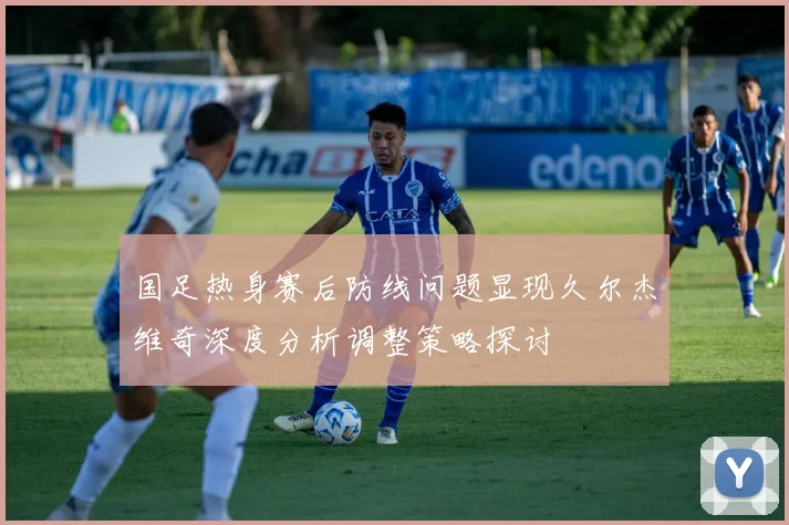 国足热身赛后防线问题显现久尔杰维奇深度分析调整策略探讨