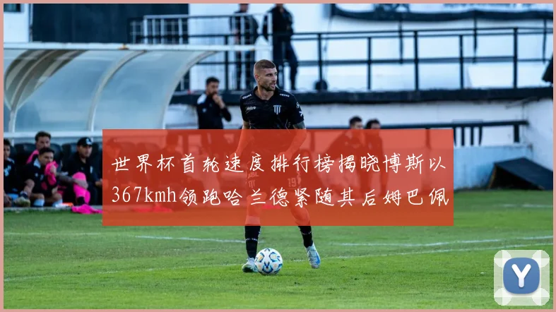 世界杯首轮速度排行榜揭晓博斯以367kmh领跑哈兰德紧随其后姆巴佩位列第九