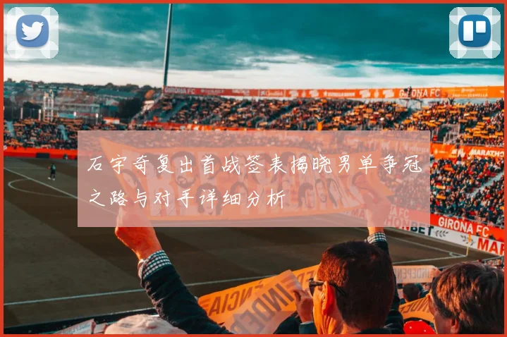 石宇奇复出首战签表揭晓男单争冠之路与对手详细分析