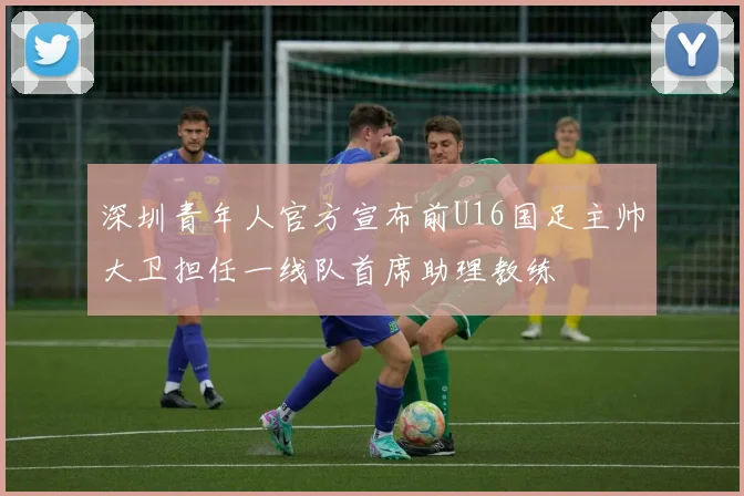 深圳青年人官方宣布前U16国足主帅大卫担任一线队首席助理教练