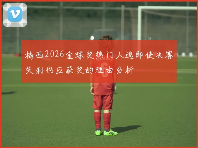 梅西2026金球奖热门人选即使决赛失利也应获奖的理由分析