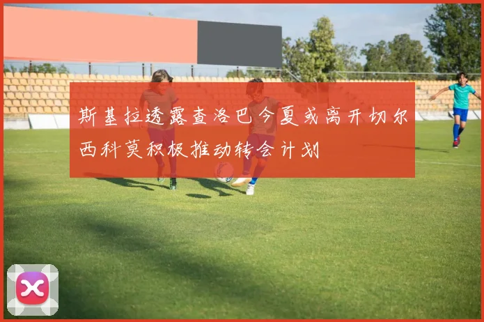 斯基拉透露查洛巴今夏或离开切尔西科莫积极推动转会计划
