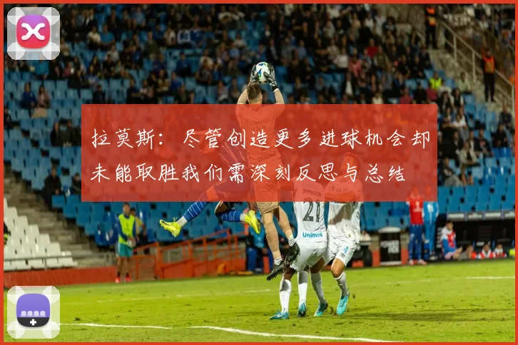 拉莫斯：尽管创造更多进球机会却未能取胜我们需深刻反思与总结