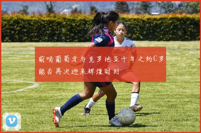 前哨葡萄牙与克罗地亚十年之约C罗能否再次迎来辉煌时刻